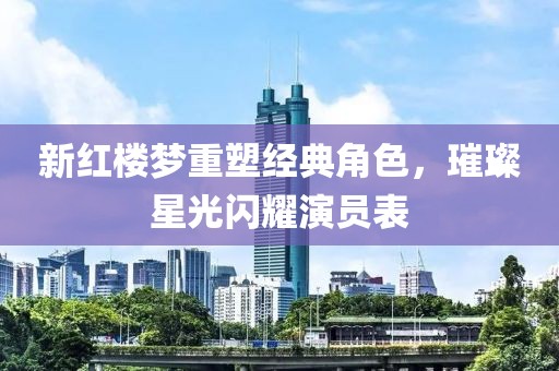 新紅樓夢重塑經(jīng)典角色，璀璨星光閃耀演員表