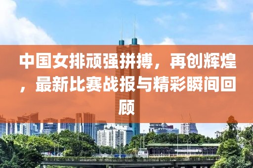 中國女排頑強拼搏，再創(chuàng)輝煌，最新比賽戰(zhàn)報與精彩瞬間回顧