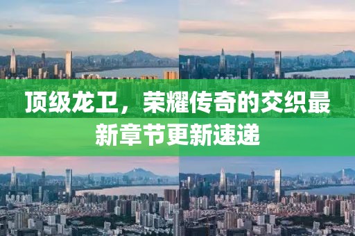 頂級(jí)龍衛(wèi)，榮耀傳奇的交織最新章節(jié)更新速遞