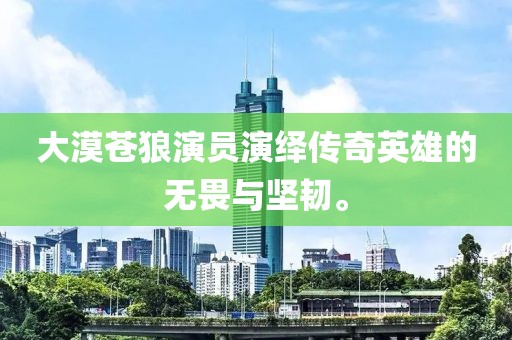 大漠蒼狼演員演繹傳奇英雄的無畏與堅韌。