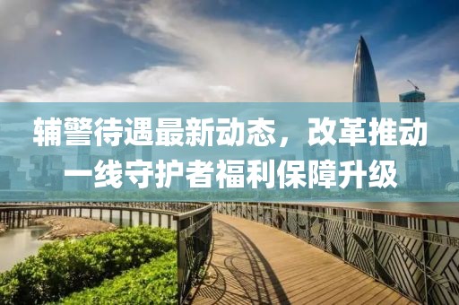輔警待遇最新動態(tài)，改革推動一線守護者福利保障升級