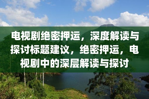 電視劇絕密押運，深度解讀與探討標(biāo)題建議，絕密押運，電視劇中的深層解讀與探討