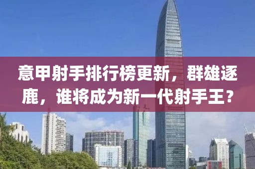 意甲射手排行榜更新，群雄逐鹿，誰將成為新一代射手王？