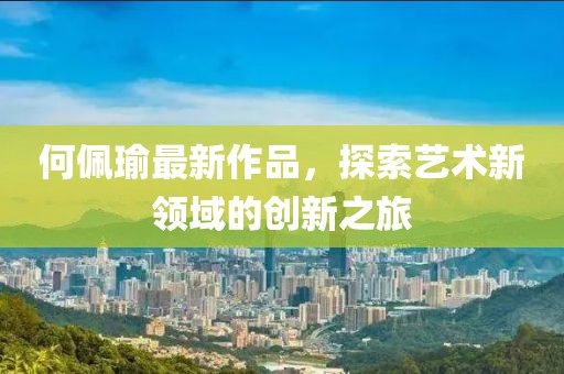何佩瑜最新作品，探索藝術(shù)新領(lǐng)域的創(chuàng)新之旅