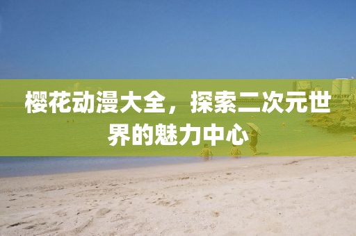 櫻花動漫大全，探索二次元世界的魅力中心