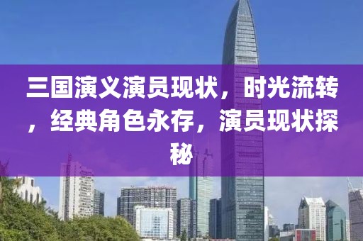 三國演義演員現(xiàn)狀，時(shí)光流轉(zhuǎn)，經(jīng)典角色永存，演員現(xiàn)狀探秘