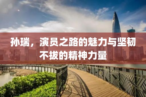 孫瑞，演員之路的魅力與堅韌不拔的精神力量