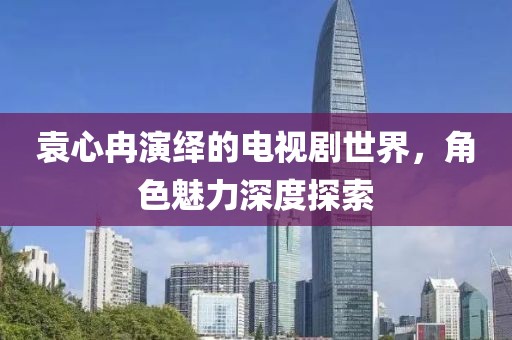 袁心冉演繹的電視劇世界，角色魅力深度探索