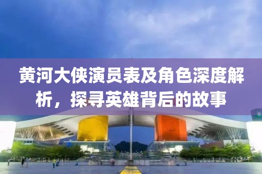 黃河大俠演員表及角色深度解析，探尋英雄背后的故事