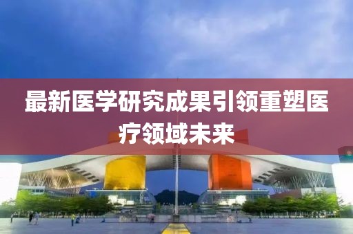 最新醫(yī)學(xué)研究成果引領(lǐng)重塑醫(yī)療領(lǐng)域未來
