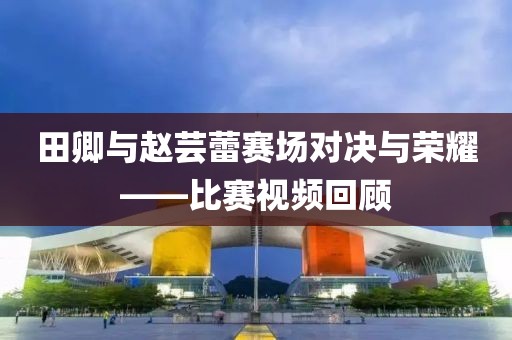 田卿與趙蕓蕾賽場(chǎng)對(duì)決與榮耀——比賽視頻回顧