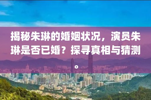 揭秘朱琳的婚姻狀況，演員朱琳是否已婚？探尋真相與猜測(cè)。