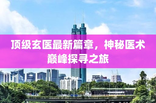 頂級玄醫(yī)最新篇章，神秘醫(yī)術(shù)巔峰探尋之旅