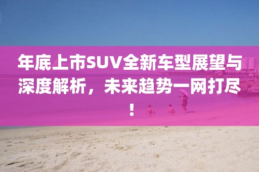 年底上市SUV全新車型展望與深度解析，未來趨勢一網(wǎng)打盡！