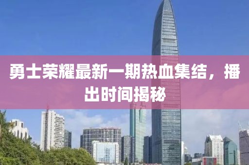 勇士榮耀最新一期熱血集結(jié)，播出時(shí)間揭秘