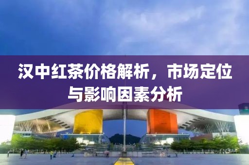 漢中紅茶價格解析，市場定位與影響因素分析