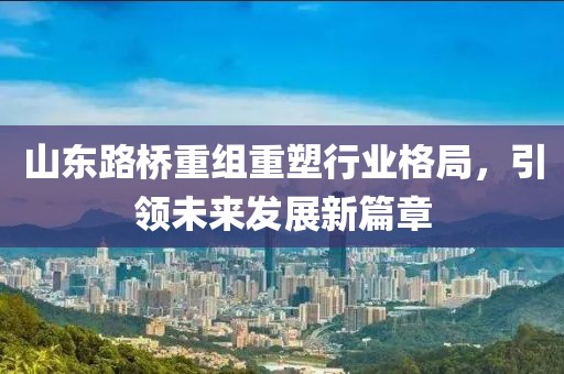 山東路橋重組重塑行業(yè)格局，引領(lǐng)未來發(fā)展新篇章