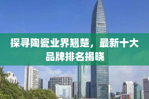 探尋陶瓷業(yè)界翹楚，最新十大品牌排名揭曉