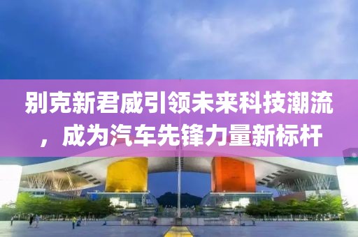 別克新君威引領(lǐng)未來(lái)科技潮流，成為汽車(chē)先鋒力量新標(biāo)桿