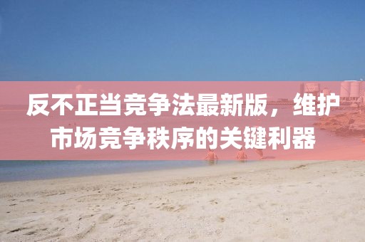反不正當(dāng)競(jìng)爭(zhēng)法最新版，維護(hù)市場(chǎng)競(jìng)爭(zhēng)秩序的關(guān)鍵利器