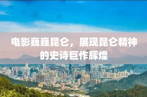 電影巍巍昆侖，展現(xiàn)昆侖精神的史詩(shī)巨作輝煌