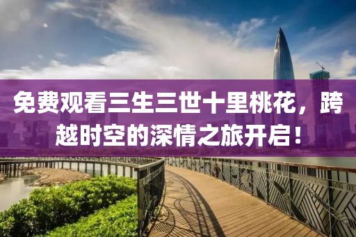 免費觀看三生三世十里桃花，跨越時空的深情之旅開啟！
