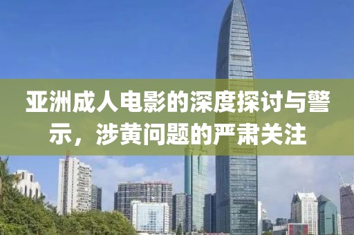 亞洲成人電影的深度探討與警示，涉黃問題的嚴(yán)肅關(guān)注