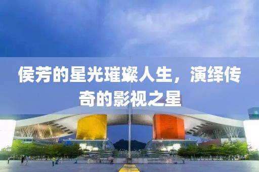 侯芳的星光璀璨人生，演繹傳奇的影視之星