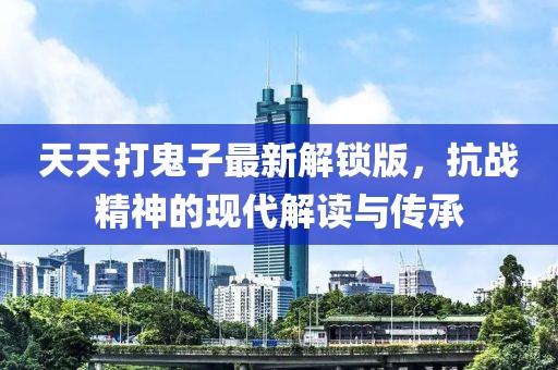 天天打鬼子最新解鎖版，抗戰(zhàn)精神的現(xiàn)代解讀與傳承