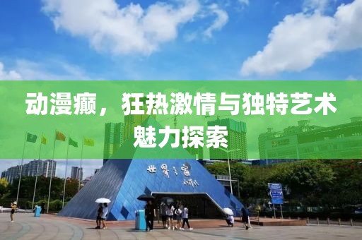 動漫癲，狂熱激情與獨特藝術(shù)魅力探索