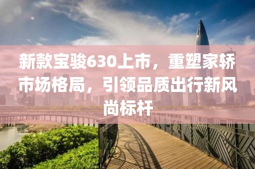 新款寶駿630上市，重塑家轎市場格局，引領(lǐng)品質(zhì)出行新風(fēng)尚標(biāo)桿