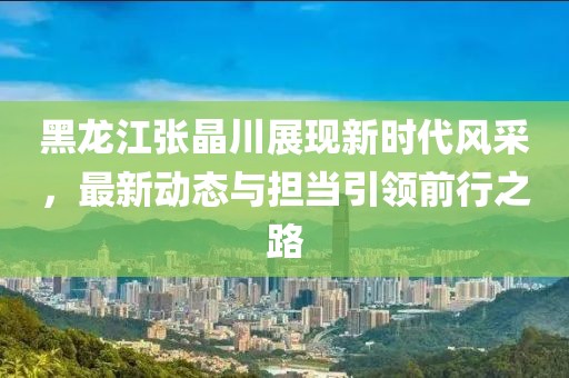黑龍江張晶川展現(xiàn)新時代風(fēng)采，最新動態(tài)與擔(dān)當(dāng)引領(lǐng)前行之路