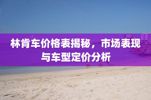 林肯車價(jià)格表揭秘，市場表現(xiàn)與車型定價(jià)分析