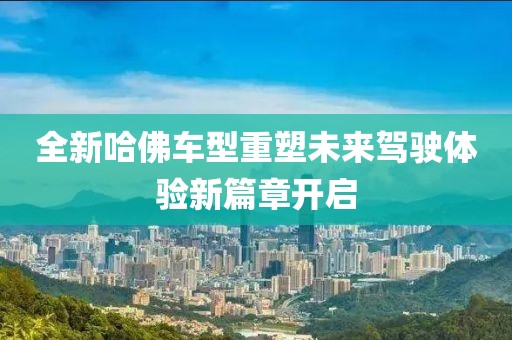 全新哈佛車(chē)型重塑未來(lái)駕駛體驗(yàn)新篇章開(kāi)啟