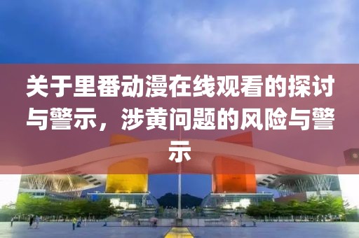 關于里番動漫在線觀看的探討與警示，涉黃問題的風險與警示