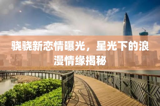 驍驍新戀情曝光，星光下的浪漫情緣揭秘
