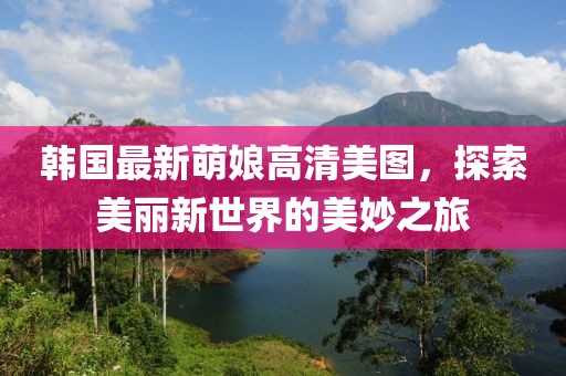 韓國(guó)最新萌娘高清美圖，探索美麗新世界的美妙之旅