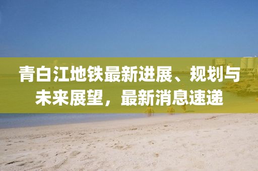 青白江地鐵最新進(jìn)展、規(guī)劃與未來(lái)展望，最新消息速遞