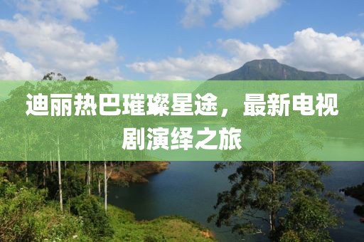 迪麗熱巴璀璨星途，最新電視劇演繹之旅