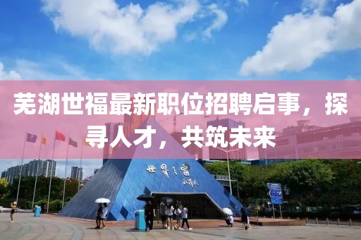 蕪湖世福最新職位招聘啟事，探尋人才，共筑未來