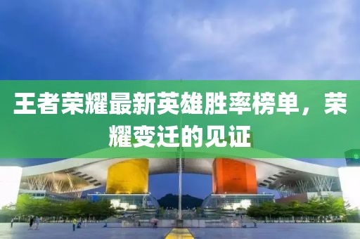 王者榮耀最新英雄勝率榜單，榮耀變遷的見證