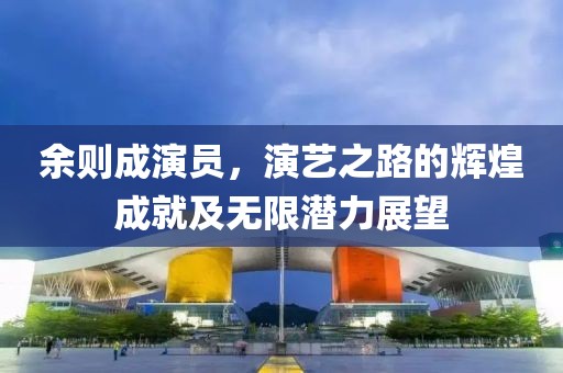 余則成演員，演藝之路的輝煌成就及無限潛力展望