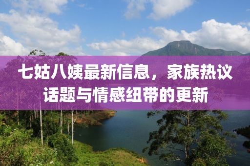 七姑八姨最新信息，家族熱議話題與情感紐帶的更新