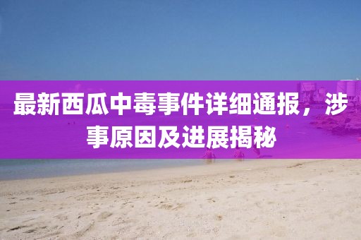 最新西瓜中毒事件詳細(xì)通報(bào)，涉事原因及進(jìn)展揭秘
