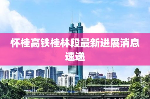 懷桂高鐵桂林段最新進(jìn)展消息速遞