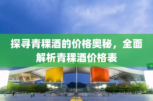 探尋青稞酒的價(jià)格奧秘，全面解析青稞酒價(jià)格表