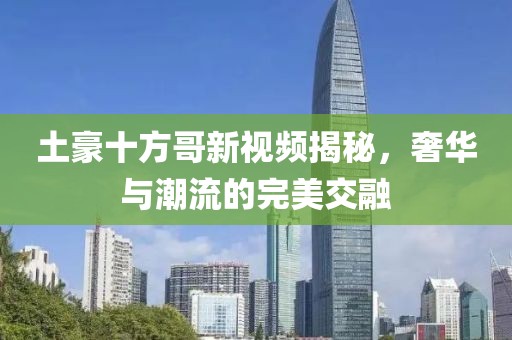 土豪十方哥新視頻揭秘，奢華與潮流的完美交融
