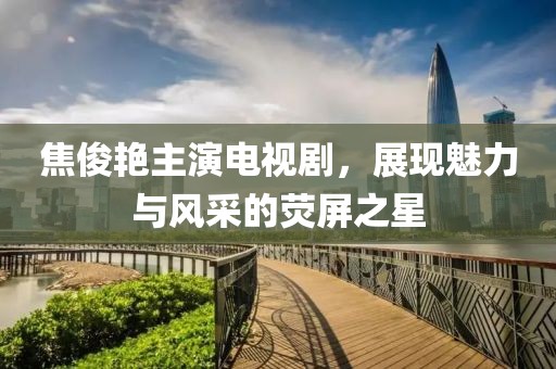 焦俊艷主演電視劇，展現(xiàn)魅力與風(fēng)采的熒屏之星