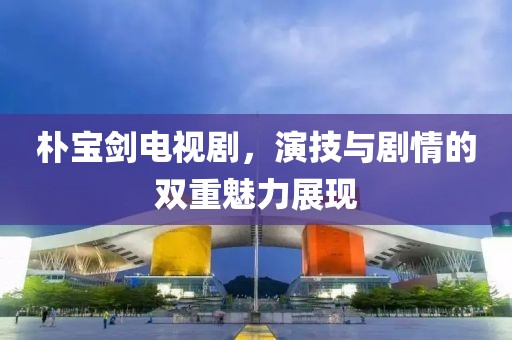 樸寶劍電視劇，演技與劇情的雙重魅力展現(xiàn)