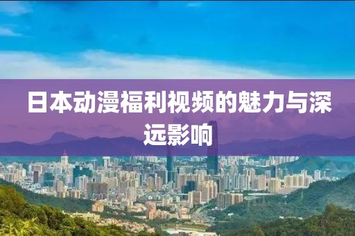 日本動(dòng)漫福利視頻的魅力與深遠(yuǎn)影響